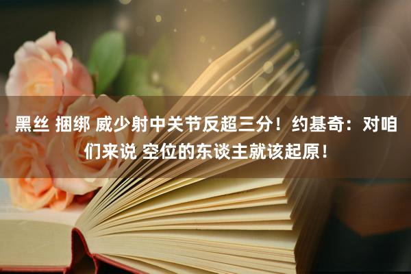 黑丝 捆绑 威少射中关节反超三分!约基奇:对咱们来说 空位的东谈主就该起原!