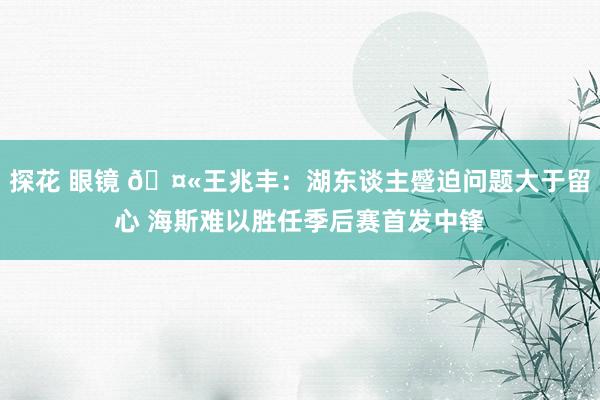 探花 眼镜 🤫王兆丰：湖东谈主蹙迫问题大于留心 海斯难以胜任季后赛首发中锋