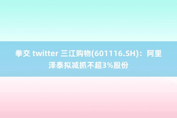 拳交 twitter 三江购物(601116.SH)：阿里泽泰拟减抓不超3%股份