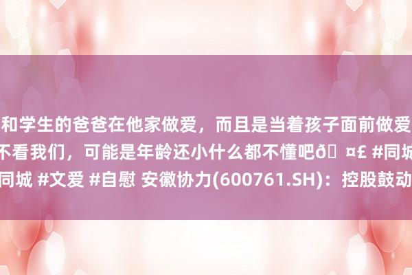 和学生的爸爸在他家做爱，而且是当着孩子面前做爱，太刺激了，孩子完全不看我们，可能是年龄还小什么都不懂吧🤣 #同城 #文爱 #自慰 安徽协力(600761.SH)：控股鼓动获得专项贷款甘愿函