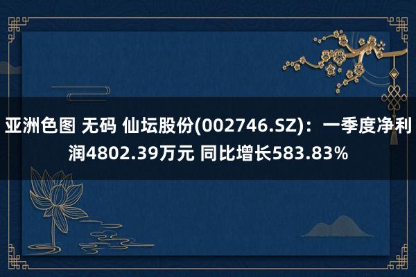 亚洲色图 无码 仙坛股份(002746.SZ)：一季度净利润4802.39万元 同比增长583.83%