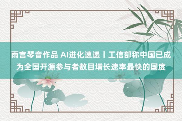 雨宫琴音作品 AI进化速递丨工信部称中国已成为全国开源参与者数目增长速率最快的国度