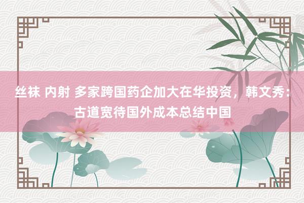 丝袜 内射 多家跨国药企加大在华投资，韩文秀：古道宽待国外成本总结中国
