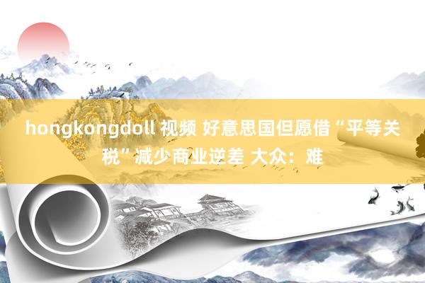 hongkongdoll 视频 好意思国但愿借“平等关税”减少商业逆差 大众：难