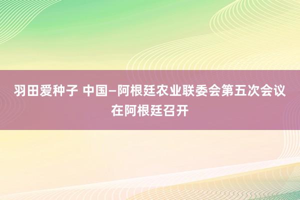 羽田爱种子 中国—阿根廷农业联委会第五次会议在阿根廷召开