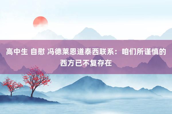 高中生 自慰 冯德莱恩道泰西联系：咱们所谨慎的西方已不复存在