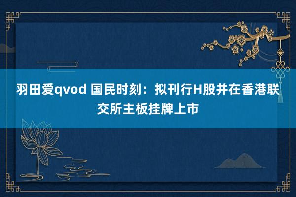 羽田爱qvod 国民时刻：拟刊行H股并在香港联交所主板挂牌上市