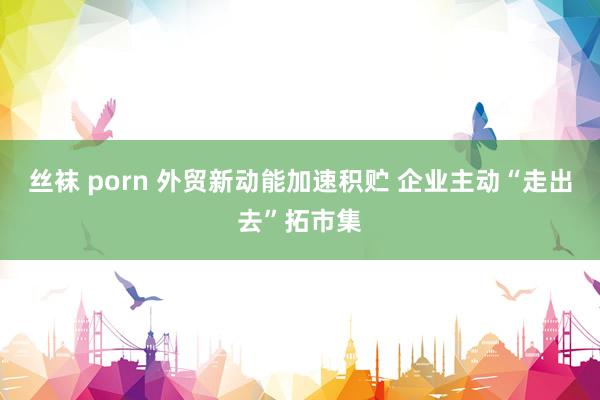 丝袜 porn 外贸新动能加速积贮 企业主动“走出去”拓市集