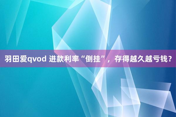 羽田爱qvod 进款利率“倒挂”，存得越久越亏钱？