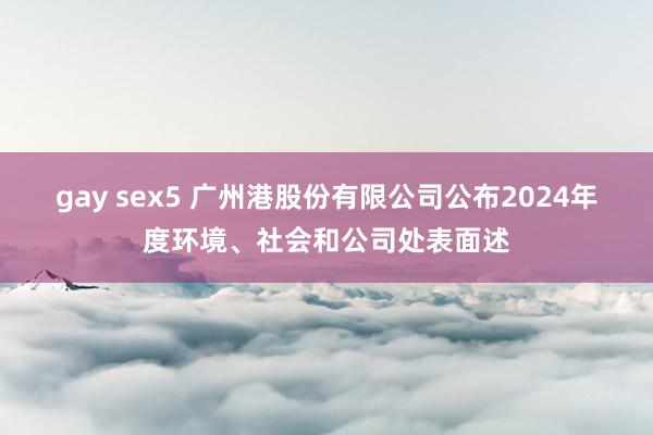 gay sex5 广州港股份有限公司公布2024年度环境、社会和公司处表面述