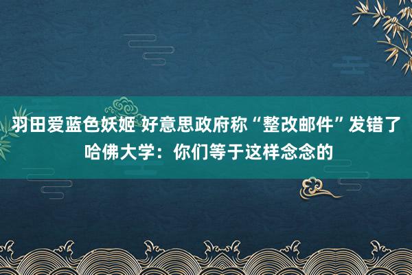 羽田爱蓝色妖姬 好意思政府称“整改邮件”发错了 哈佛大学：你们等于这样念念的