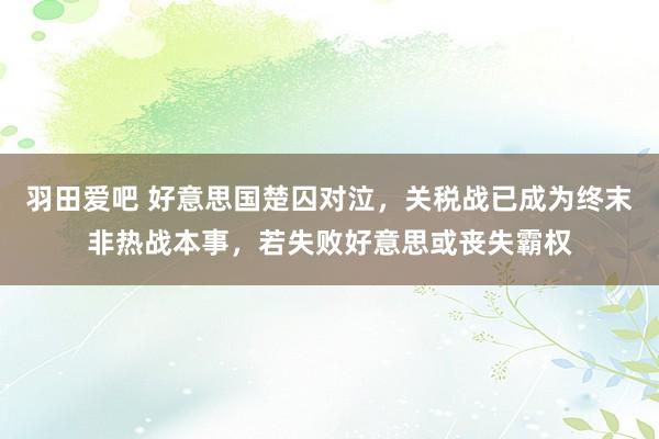 羽田爱吧 好意思国楚囚对泣，关税战已成为终末非热战本事，若失败好意思或丧失霸权