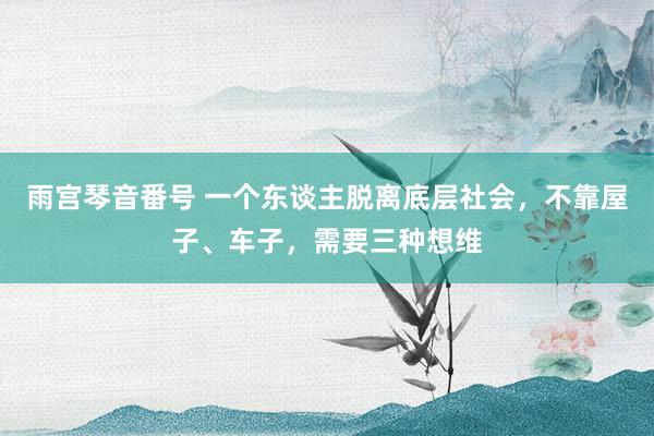 雨宫琴音番号 一个东谈主脱离底层社会，不靠屋子、车子，需要三种想维