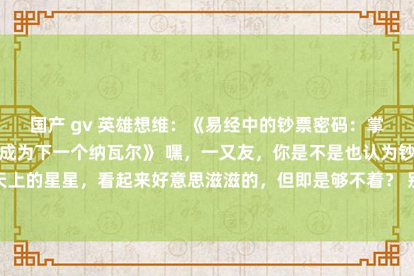 国产 gv 英雄想维：《易经中的钞票密码：掌持这三个王法，你也能成为下一个纳瓦尔》 嘿，一又友，你是不是也认为钞票和幸福就像是天上的星星，看起来好意思滋滋的，但即是够不着？ 别急，今天我就要告诉你一个超等过劲的奥秘