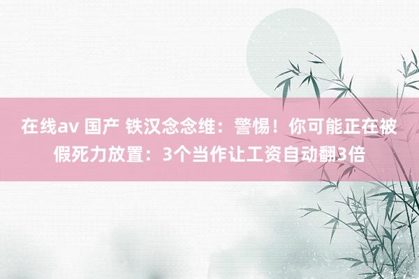 在线av 国产 铁汉念念维：警惕！你可能正在被假死力放置：3个当作让工资自动翻3倍