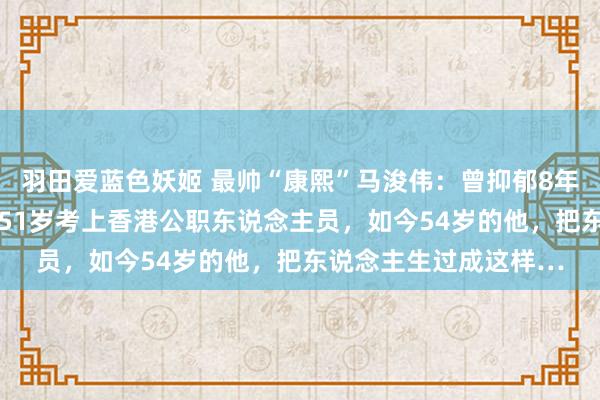 羽田爱蓝色妖姬 最帅“康熙”马浚伟：曾抑郁8年，却在47岁上北大，51岁考上香港公职东说念主员，如今54岁的他，把东说念主生过成这样…