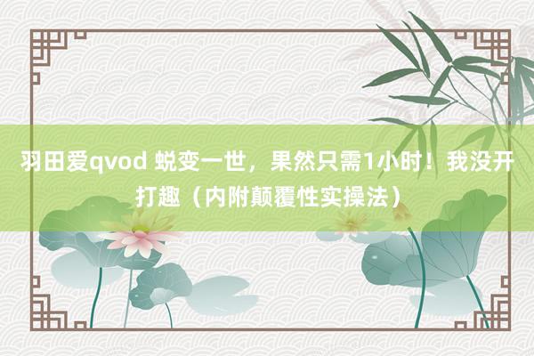 羽田爱qvod 蜕变一世，果然只需1小时！我没开打趣（内附颠覆性实操法）