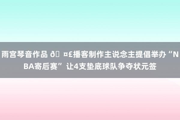 雨宫琴音作品 🤣播客制作主说念主提倡举办“NBA寄后赛” 让4支垫底球队争夺状元签