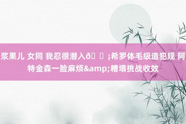 浆果儿 女同 我忍很潜入😡希罗体毛级造犯规 阿特金森一脸麻烦&糟塌挑战收效