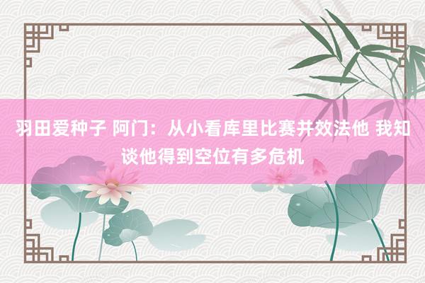 羽田爱种子 阿门：从小看库里比赛并效法他 我知谈他得到空位有多危机