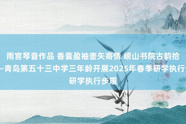 雨宫琴音作品 香囊盈袖壶矢寄情 崂山书院古韵拾趣——青岛第五十三中学三年龄开展2025年春季研学执行步履