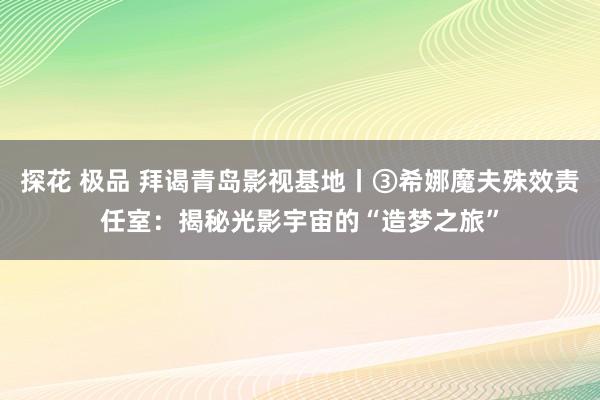 探花 极品 拜谒青岛影视基地丨③希娜魔夫殊效责任室：揭秘光影宇宙的“造梦之旅”