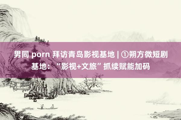 男同 porn 拜访青岛影视基地 | ①朔方微短剧基地：“影视+文旅”抓续赋能加码