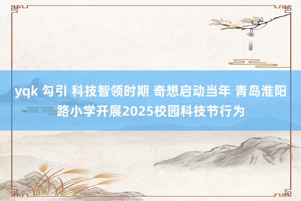 yqk 勾引 科技智领时期 奇想启动当年 青岛淮阳路小学开展2025校园科技节行为