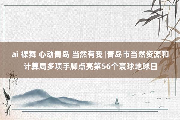 ai 裸舞 心动青岛 当然有我 |青岛市当然资源和计算局多项手脚点亮第56个寰球地球日