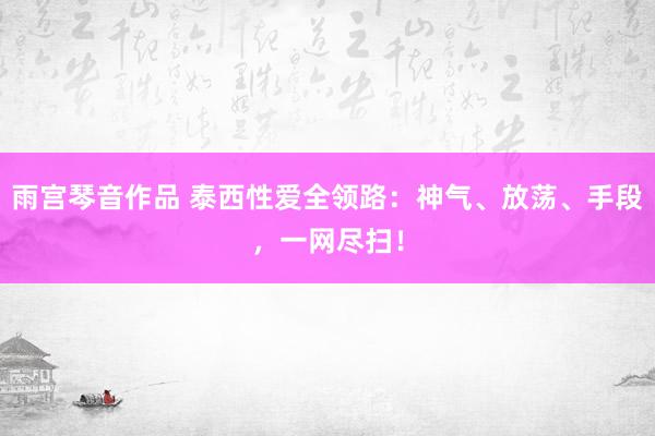 雨宫琴音作品 泰西性爱全领路：神气、放荡、手段，一网尽扫！