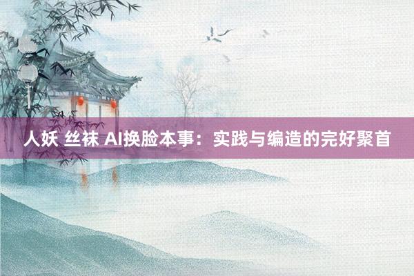 人妖 丝袜 AI换脸本事：实践与编造的完好聚首