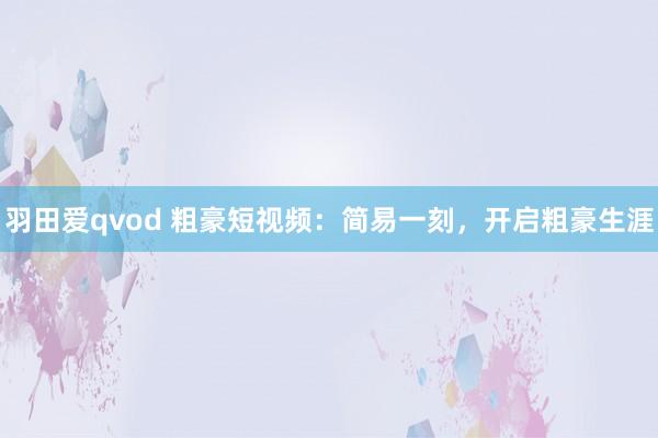 羽田爱qvod 粗豪短视频：简易一刻，开启粗豪生涯