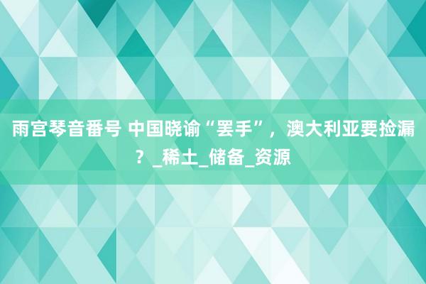 雨宫琴音番号 中国晓谕“罢手”，澳大利亚要捡漏？_稀土_储备_资源