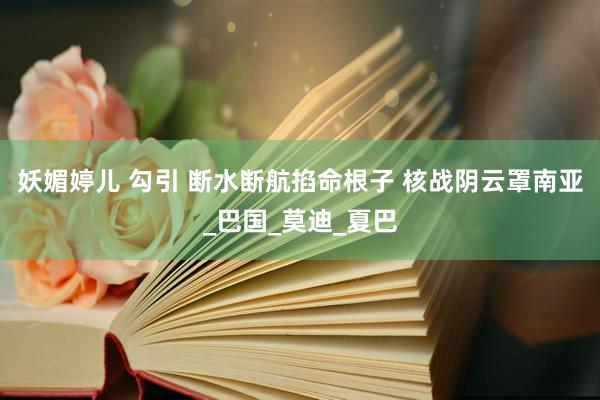 妖媚婷儿 勾引 断水断航掐命根子 核战阴云罩南亚_巴国_莫迪_夏巴