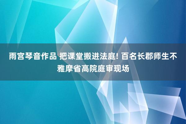 雨宫琴音作品 把课堂搬进法庭! 百名长郡师生不雅摩省高院庭审现场