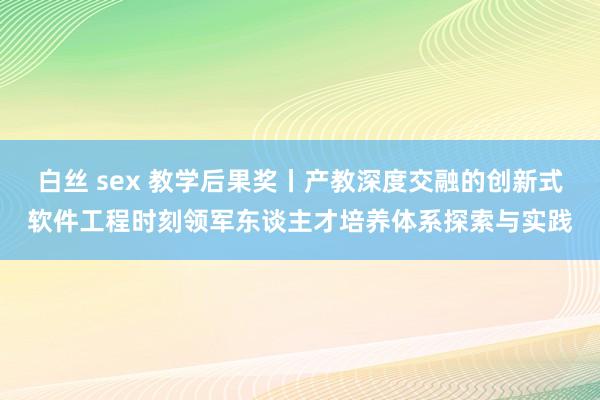 白丝 sex 教学后果奖丨产教深度交融的创新式软件工程时刻领军东谈主才培养体系探索与实践