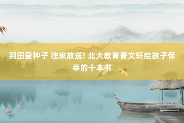羽田爱种子 独家放送! 北大教育曹文轩给孩子保举的十本书