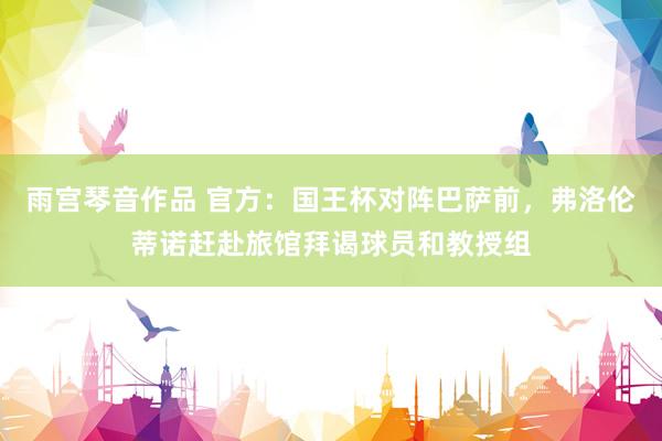 雨宫琴音作品 官方：国王杯对阵巴萨前，弗洛伦蒂诺赶赴旅馆拜谒球员和教授组