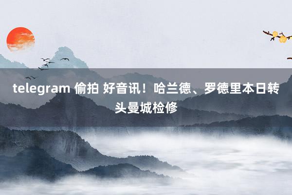 telegram 偷拍 好音讯！哈兰德、罗德里本日转头曼城检修