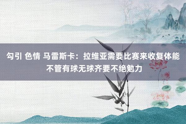 勾引 色情 马雷斯卡：拉维亚需要比赛来收复体能 不管有球无球齐要不绝勉力