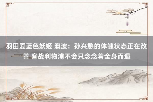 羽田爱蓝色妖姬 澳波：孙兴慜的体魄状态正在改善 客战利物浦不会只念念着全身而退