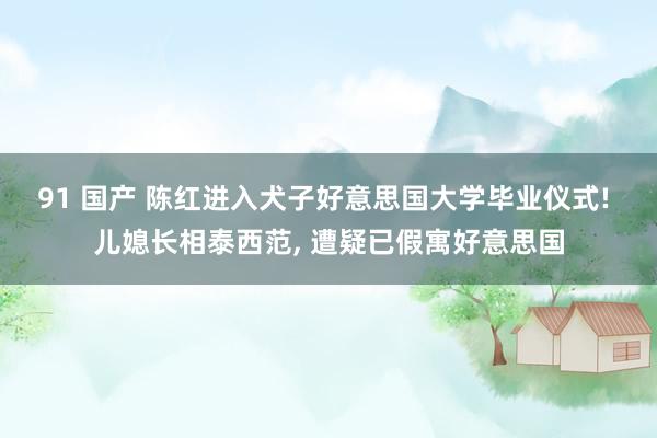 91 国产 陈红进入犬子好意思国大学毕业仪式! 儿媳长相泰西范， 遭疑已假寓好意思国