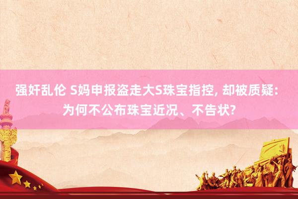 强奸乱伦 S妈申报盗走大S珠宝指控， 却被质疑: 为何不公布珠宝近况、不告状?