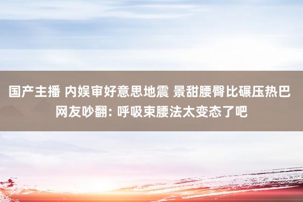 国产主播 内娱审好意思地震 景甜腰臀比碾压热巴 网友吵翻: 呼吸束腰法太变态了吧
