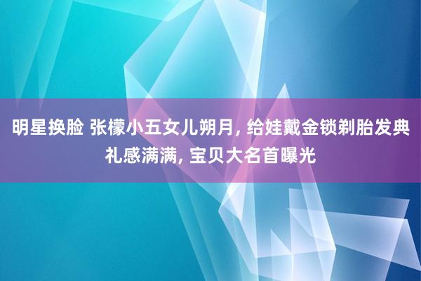 明星换脸 张檬小五女儿朔月， 给娃戴金锁剃胎发典礼感满满， 宝贝大名首曝光