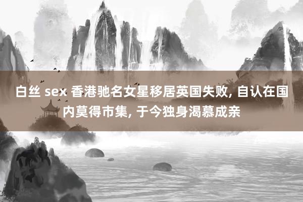 白丝 sex 香港驰名女星移居英国失败， 自认在国内莫得市集， 于今独身渴慕成亲