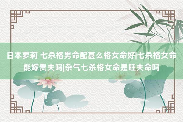 日本萝莉 七杀格男命配甚么格女命好|七杀格女命能嫁贵夫吗|杂气七杀格女命是旺夫命吗