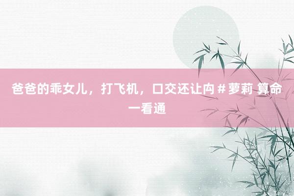 爸爸的乖女儿，打飞机，口交还让禸＃萝莉 算命一看通